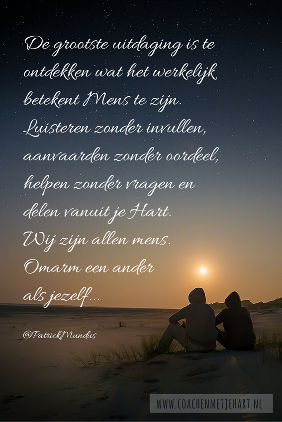 De grootste uitdaging is te ontdekken wat het werkelijk betekent Mens te zijn. De grootste uitdaging is te ontdekken wat het werkelijk betekent Mens te zijn. Luisteren zonder invullen, aanvaarden zonder oordeel, helpen zonder vragen en delen vanuit je Hart. Wij zijn allen mens. Omarm een ander als jezelf...